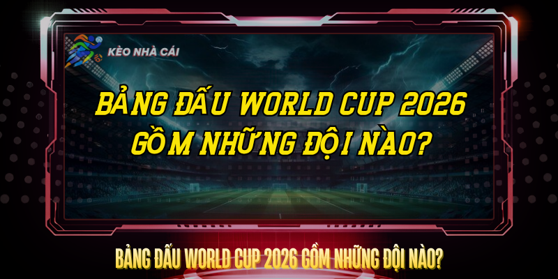 Bang Dau World Cup 2026 Gom Nhung Doi Nao